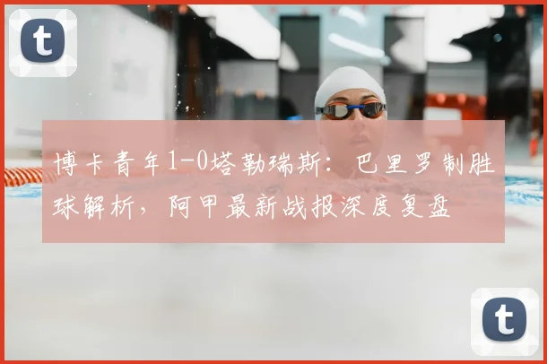 博卡青年1-0塔勒瑞斯:巴里罗制胜球解析,阿甲最新战报深度复盘