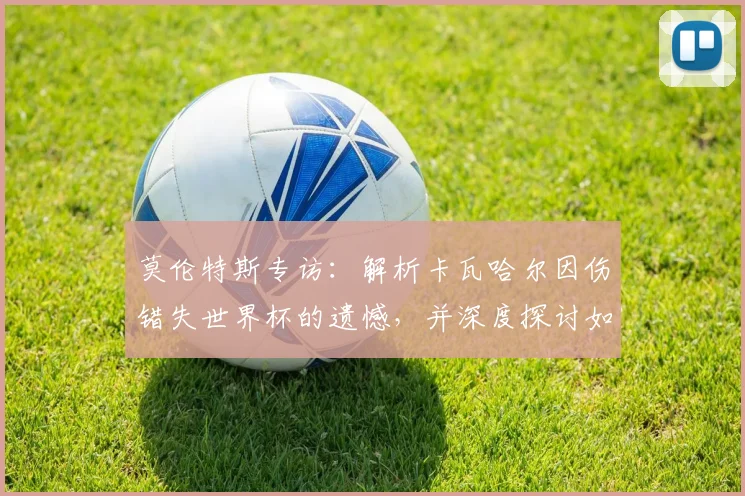 莫伦特斯专访:解析卡瓦哈尔因伤错失世界杯的遗憾,并深度探讨如何应对姆巴佩的赛场威胁