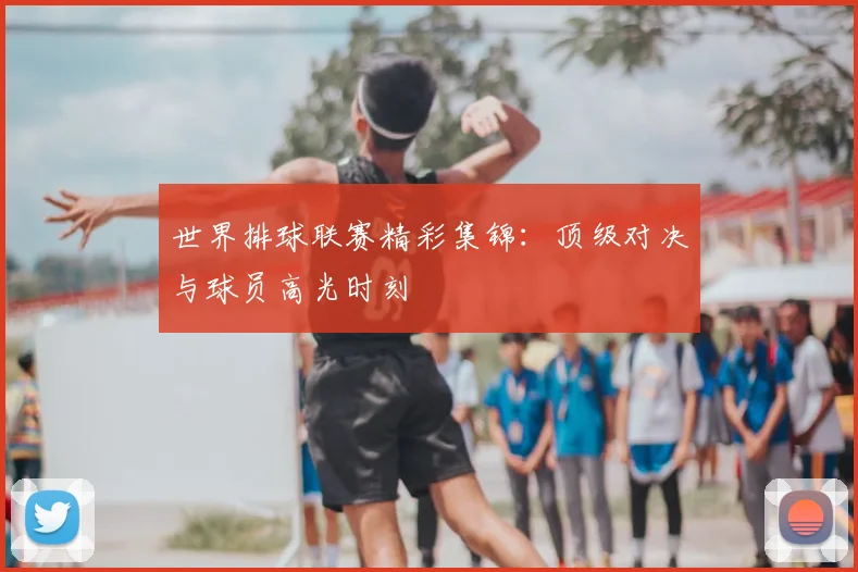 世界排球联赛精彩集锦:顶级对决与球员高光时刻