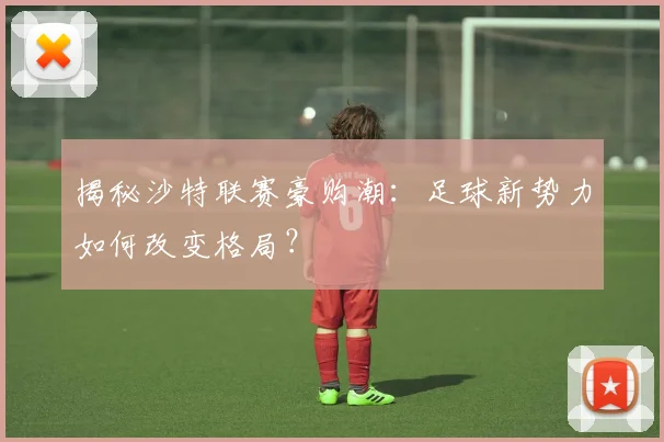 揭秘沙特联赛豪购潮：足球新势力如何改变格局？