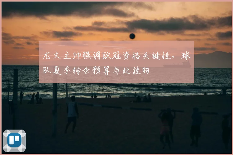 尤文主帅强调欧冠资格关键性，球队夏季转会预算与此挂钩