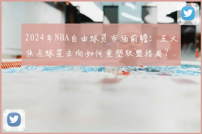2024年NBA自由球员市场前瞻:五大焦点球星去向如何重塑联盟格局?