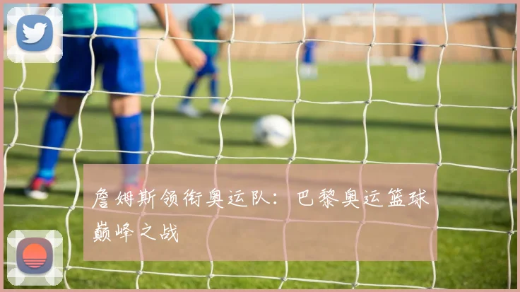詹姆斯领衔奥运队：巴黎奥运篮球巅峰之战