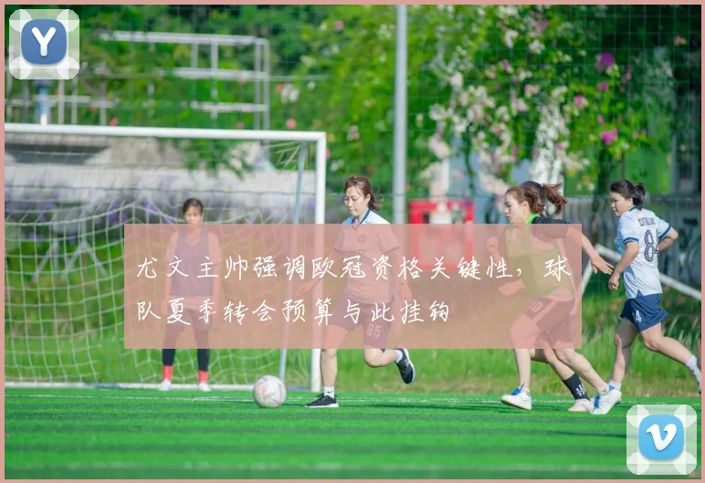 尤文主帅强调欧冠资格关键性,球队夏季转会预算与此挂钩