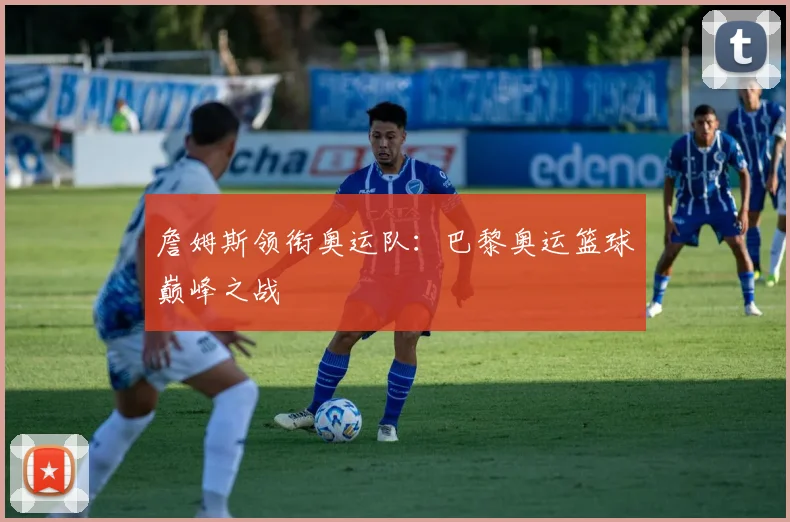 詹姆斯领衔奥运队：巴黎奥运篮球巅峰之战