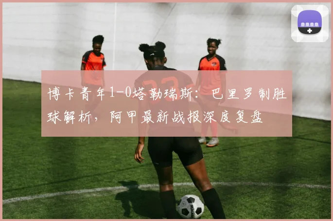 博卡青年1-0塔勒瑞斯:巴里罗制胜球解析,阿甲最新战报深度复盘