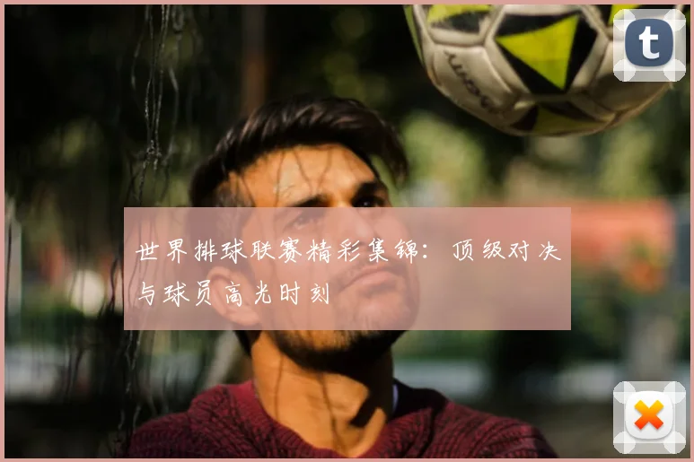 世界排球联赛精彩集锦:顶级对决与球员高光时刻