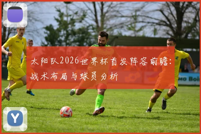 太阳队2026世界杯首发阵容前瞻：战术布局与球员分析