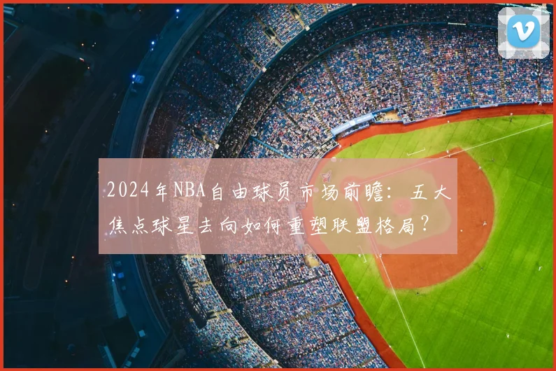 2024年NBA自由球员市场前瞻：五大焦点球星去向如何重塑联盟格局？