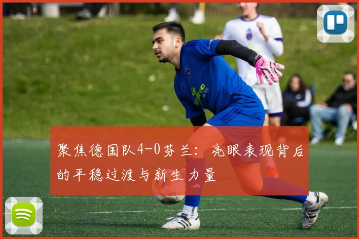 聚焦德国队4-0芬兰：亮眼表现背后的平稳过渡与新生力量